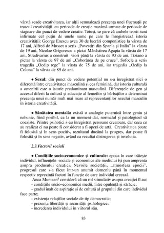 vârstã scade creativitatea, iar alþii semnaleazã prezenþa unei fluctuaþii pe
traseul creativitãþii, cu perioade de creaþie maximã urmate de perioade de
stagnare din punct de vedere creativ. Totuºi, se pare cã ambele teorii sunt
infirmate cel puþin de unele nume pe care le înregistreazã istoria
creativitãþii: George Enescu avea 30 de lucrãri componistice la vârsta de
17 ani, Alfred de Musset a scris „Povestiri din Spania ºi Italia” la vârsta
de 19 ani, Nicolae Grigorescu a pictat Mãnãstirea Agapia la vârsta de 17
ani, Stradivarius a construit viori pânã la vârsta de 93 de ani, Tiziano a
pictat la vârsta de 97 de ani „Coborârea de pe cruce”, Sofocle a scris
tragedia „Oedip rege” la vîrsta de 75 de ani, iar tragedia „Oedip la
Colona” la vârsta de 89 de ani.
Sexul: din punct de vedere potenþial nu s-a înregistrat nici o
diferenþã între creativitatea masculinã ºi cea femininã, dar istoria culturalã
a omenirii este o istorie predominant masculinã. Diferenþele de gen ºi
accesul diferit la culturã ºi educaþie al femeilor ºi bãrbaþilor a determinat
prezenþa unui numãr mult mai mare al reprezentanþilor sexului masculin
în istoria creativitãþii.
Sãnãtatea mentalã: existã o analogie puternicã între geniu ºi
nebunie, fiind posibil, ca la un moment dat, normalul ºi patologicul sã
coexiste. Printre psihotici s-au înregistrat persoane creatoare, dar ceea ce
au realizat ei nu poate fi considerat a fi operã de artã. Creativitatea poate
fi folositã ºi în sens pozitiv, rezultatul ducând la progres, dar poate fi
folositã ºi în sens negativ, având ca rezultat distrugerea ºi involuþia.
2.3.Factorii sociali
Condiþiile socio-economice ºi culturale: epoca în care trãieºte
individul, influenþele sociale ºi economice ale mediului îºi pun amprenta
asupra produsului creaþiei. Nevoile societãþii, „atmosfera epocii”,
progresul care s-a fãcut într-un anumit domeniu pânã în momentul
respectiv reprezintã factori în funcþie de care individul creeazã.
Anca Muntean8
considerã cã un rol stimulativ asupra creaþiei îl au:
- condiþiile socio–economice medii, între opulenþã ºi sãrãcie;
- gradul înalt de aspiraþie ºi de culturã al grupului din care individul
face parte;
- existenþa relaþiilor sociale de tip democratic;
- prezenþa libertãþii ºi securitãþii psihologice;
- încrederea individului în viitorul sãu.
83
 