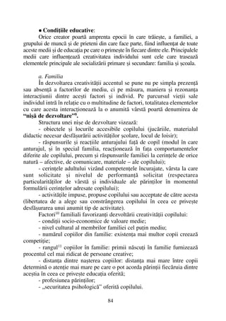 Condiþiile educative:
Orice creator poartã amprenta epocii în care trãieºte, a familiei, a
grupului de muncã ºi de prieteni din care face parte, fiind influenþat de toate
aceste medii ºi de educaþia pe care o primeºte în fiecare dintre ele. Principalele
medii care influenþeazã creativitatea individului sunt cele care traseazã
elementele principale ale socializãrii primare ºi secundare: familia ºi ºcoala.
a. Familia
În dezvoltarea creativitãþii accentul se pune nu pe simpla prezenþã
sau absenþã a factorilor de mediu, ci pe mãsura, maniera ºi rezonanþa
interacþiunii dintre aceºti factori ºi individ. Pe parcursul vieþii sale
individul intrã în relaþie cu o multitudine de factori, totalitatea elementelor
cu care acesta interacþioneazã la o anumitã vârstã poartã denumirea de
“niºã de dezvoltare”9.
Structura unei niºe de dezvoltare vizeazã:
- obiectele ºi locurile accesibile copilului (jucãriile, materialul
didactic necesar desfãºurãrii activitãþilor ºcolare, locul de loisir);
- rãspunsurile ºi reacþiile anturajului faþã de copil (modul în care
anturajul, ºi în special familia, reacþioneazã în faþa comportamentelor
diferite ale copilului, precum ºi rãspunsurile familiei la cerinþele de orice
naturã – afective, de comunicare, materiale – ale copilului);
- cerinþele adultului vizând competenþele încurajate, vârsta la care
sunt solicitate ºi nivelul de performanþã solicitat (respectarea
particularitãþilor de vârstã ºi individuale ale pãrinþilor în momentul
formulãrii cerinþelor adresate copilului);
- activitãþile impuse, propuse copilului sau acceptate de cãtre acesta
(libertatea de a alege sau constrângerea copilului în ceea ce priveºte
desfãºurarea unui anumit tip de activitate).
Factori10
familiali favorizanþi dezvoltãrii creativitãþii copilului:
- condiþii socio-economice de valoare medie;
- nivel cultural al membrilor familiei cel puþin mediu;
- numãrul copiilor din familie: existenþa mai multor copii creeazã
competiþie;
- rangul11
copiilor în familie: primii nãscuþi în familie furnizeazã
procentul cel mai ridicat de persoane creative;
- distanþa dintre naºterea copiilor: distanþa mai mare între copii
determinã o atenþie mai mare pe care o pot acorda pãrinþii fiecãruia dintre
aceºtia în ceea ce priveºte educaþia oferitã;
- profesiunea pãrinþilor;
- „securitatea psihologicã” oferitã copilului.
84
 