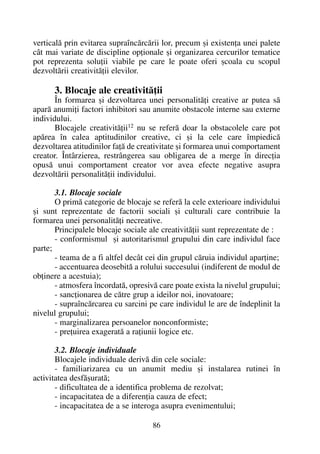 verticalã prin evitarea supraîncãrcãrii lor, precum ºi existenþa unei palete
cât mai variate de discipline opþionale ºi organizarea cercurilor tematice
pot reprezenta soluþii viabile pe care le poate oferi ºcoala cu scopul
dezvoltãrii creativitãþii elevilor.
3. Blocaje ale creativitãþii
În formarea ºi dezvoltarea unei personalitãþi creative ar putea sã
aparã anumiþi factori inhibitori sau anumite obstacole interne sau externe
individului.
Blocajele creativitãþii12
nu se referã doar la obstacolele care pot
apãrea în calea aptitudinilor creative, ci ºi la cele care împiedicã
dezvoltarea atitudinilor faþã de creativitate ºi formarea unui comportament
creator. Întârzierea, restrângerea sau obligarea de a merge în direcþia
opusã unui comportament creator vor avea efecte negative asupra
dezvoltãrii personalitãþii individului.
3.1. Blocaje sociale
O primã categorie de blocaje se referã la cele exterioare individului
ºi sunt reprezentate de factorii sociali ºi culturali care contribuie la
formarea unei personalitãþi necreative.
Principalele blocaje sociale ale creativitãþii sunt reprezentate de :
- conformismul ºi autoritarismul grupului din care individul face
parte;
- teama de a fi altfel decât cei din grupul cãruia individul aparþine;
- accentuarea deosebitã a rolului succesului (indiferent de modul de
obþinere a acestuia);
- atmosfera încordatã, opresivã care poate exista la nivelul grupului;
- sancþionarea de cãtre grup a ideilor noi, inovatoare;
- supraîncãrcarea cu sarcini pe care individul le are de îndeplinit la
nivelul grupului;
- marginalizarea persoanelor nonconformiste;
- preþuirea exageratã a raþiunii logice etc.
3.2. Blocaje individuale
Blocajele individuale derivã din cele sociale:
- familiarizarea cu un anumit mediu ºi instalarea rutinei în
activitatea desfãºuratã;
- dificultatea de a identifica problema de rezolvat;
- incapacitatea de a diferenþia cauza de efect;
- incapacitatea de a se interoga asupra evenimentului;
86
 