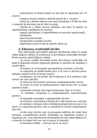 - neîncrederea în forþele proprii (ºi mai ales în capacitatea de a fi
creativ);
- stoparea oricãrei iniþiative datoritã temerii de a nu greºi;
- teama de a aborda subiecte care sunt considerate a fi tabu de cãtre
o categorie de persoane sau de cãtre un grup;
- dorinþa de a obþine succese imediate, care duce la tratarea cu
superficialitate a problemei de rezolvat;
- îngusta specializare ºi imposibilitatea reconversiei profesionale;
- timiditatea;
- lipsa de perseverenþã;
- incapacitatea asumãrii riscului;
- dependenþa excesivã faþã de opiniile altora etc.
4. Educarea creativitãþii elevilor
Prin intermediul activitãþilor didactice desfãºurate zilnic în ºcoalã
cadrul didactic trebuie sã urmãreascã ºi dezvoltarea creativitãþii elevului.
Pentru aceasta cadrul didactic trebuie:
- sã creeze condiþii favorabile pentru dezvoltarea creativitãþii (sã
punã la dispoziþia elevilor mijloacele generale ºi specifice de stimulare a
creativitãþii);
- sã respecte ºi sã încurajeze personalitatea creatoare a elevului;
- sã reprezinte un model pentru elevi ºi în ceea ce priveºte perso-
nalitatea creativã (sã fie el însuºi creativ);
- sã depisteze, pe cât posibil, elevii talentaþi ºi sã îi orienteze cãtre
cursuri sau ºcoli speciale;
- sã motiveze elevii pentru exersarea comportamentului creator;
- sã creeze, în clasã, un mediu permisiv, unde fiecare elev se poate
exprima creativ;
- sã permitã existenþa unui raport democratic între el ºi elevi;
- sã stimuleze imaginaþia ºi comportamentele nonconformiste
pozitive;
- sã rãspundã curiozitãþii ºi spontaneitãþii elevilor;
- sã stimuleze curiozitatea ºi dorinþa de a afla lucruri noi a elevilor;
- sã orienteze evaluarea cãtre evidenþierea progreselor pe care le fac
elevii ºi a aspectelor pozitive care se manifestã la nivelul comportamen-
tului lor;
- sã dea teme elevilor care sã presupunã stabilirea de relaþii între
elemente, exemplificarea teoriei, formularea de rãspunsuri creative ºi
ingenioase etc. ºi nu reproducerea informaþiilor pe care cadrul didactic le-
a transmis în timpul orei sau care se gãsesc în manuale;
- sã încurajeze hobby – urile pe care le au elevii.
87
 