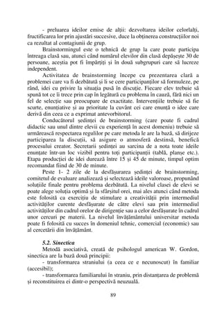 - preluarea ideilor emise de alþii: dezvoltarea ideilor celorlalþi,
fructificarea lor prin ajustãri succesive, duce la obþinerea construcþiilor noi
ca rezultat al contagiunii de grup.
Brainstormingul este o tehnicã de grup la care poate participa
întreaga clasã sau, atunci când numãrul elevilor din clasã depãºeºte 30 de
persoane, aceºtia pot fi împãrþiþi ºi în douã subgrupuri care sã lucreze
independent.
Activitatea de brainstorming începe cu prezentarea clarã a
problemei care va fi dezbãtutã ºi li se cere participanþilor sã formuleze, pe
rând, idei cu privire la situaþia pusã în discuþie. Fiecare elev trebuie sã
spunã tot ce îi trece prin cap în legãturã cu problema în cauzã, fãrã nici un
fel de selecþie sau preocupare de exactitate. Intervenþiile trebuie sã fie
scurte, enunþiative ºi au prioritate la cuvânt cei care enunþã o idee care
derivã din ceea ce a exprimat antevorbitorul.
Conducãtorul ºedinþei de brainstorming (care poate fi cadrul
didactic sau unul dintre elevii cu experienþã în acest domeniu) trebuie sã
urmãreascã respectarea regulilor pe care metoda le are la bazã, sã dirijeze
participarea la discuþii, sã asigure o atmosferã destinsã, beneficã
procesului creator. Secretarii ºedinþei au sarcina de a nota toate ideile
enunþate într-un loc vizibil pentru toþi participanþii (tablã, planºe etc.).
Etapa producþiei de idei dureazã între 15 ºi 45 de minute, timpul optim
recomandat fiind de 30 de minute.
Peste 1- 2 zile de la desfãºurarea ºedinþei de brainstorming,
comitetul de evaluare analizeazã ºi selecteazã ideile valoroase, propunând
soluþiile finale pentru problema dezbãtutã. La nivelul clasei de elevi se
poate alege soluþia optimã ºi la sfârºitul orei, mai ales atunci când metoda
este folositã ca exerciþiu de stimulare a creativitãþii prin intermediul
activitãþilor curente desfãºurate de cãtre elevi sau prin intermediul
activitãþilor din cadrul orelor de dirigenþie sau a celor desfãºurate în cadrul
unor cercuri pe materii. La nivelul învãþãmântului universitar metoda
poate fi folositã cu succes în domeniul tehnic, comercial (economic) sau
al cercetãrii din învãþãmânt.
5.2. Sinectica
Metodã asociativã, creatã de psihologul american W. Gordon,
sinectica are la bazã douã principii:
- transformarea straniului (a ceea ce e necunoscut) în familiar
(accesibil);
- transformarea familiarului în straniu, prin distanþarea de problemã
ºi reconstituirea ei dintr-o perspectivã neuzualã.
89
 