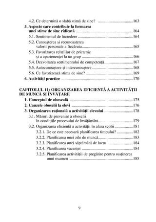 4.2. Ce determinã o slabã stimã de sine? ..................................163
5. Aspecte care contribuie la formarea
unei stime de sine ridicatã ........................................................164
5.1. Sentimentul de încredere ......................................................164
5.2. Cunoaºterea ºi recunoaºterea
valorii personale a fiecãruia..................................................165
5.3. Favorizarea relaþiilor de prietenie
ºi a apartenenþei la un grup ..................................................166
5.4. Dezvoltarea sentimentului de competenþã............................167
5.5. Autocunoaºtere ºi intercunoaºtere ........................................168
5.6. Ce favorizeazã stima de sine? ..............................................169
6. Activitãþi practice ......................................................................170
CAPITOLUL 11: ORGANIZAREA EFICIENTÃ A ACTIVITÃÞII
DE MUNCÃ ªI ÎNVÃÞARE
1. Conceptul de obosealã ..............................................................175
2. Cauzele oboselii la elevi ............................................................176
3. Organizarea raþionalã a activitãþii elevului ............................178
3.1. Mãsuri de prevenire a oboselii
în condiþiile procesului de învãþãmânt..................................179
3.2. Organizarea eficientã a activitãþii în afara ºcolii ..................181
3.2.1. De ce este necesarã planificarea timpului? ................182
3.2.2. Planificarea unei zile de muncã..................................183
3.2.3. Planificarea unei sãptãmâni de lucru..........................184
3.2.4. Planificarea vacanþei ..................................................184
3.2.5. Planificarea activitãþii de pregãtire pentru susþinerea
unui examen ..............................................................185
9
 