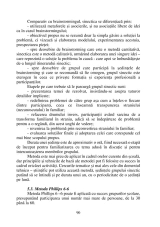 Comparativ cu brainstormingul, sinectica se diferenþiazã prin:
- utilizeazã metaforele ºi asocierile, ºi nu asociaþiile libere de idei
ca în cazul brainstormingului;
- obiectivul propus nu se rezumã doar la simpla gãsire a soluþiei la
problemã, ci vizeazã ºi elaborarea modelului, experimentarea acestuia,
prospectarea pieþei;
- spre deosebire de brainstorming care este o metodã cantitativã,
sinectica este o metodã calitativã, urmãrind elaborarea unei singure idei –
care reprezintã o soluþie la problema în cauzã - care apoi se îmbunãtãþeºte
de-a lungul itinerarului sinectic;
- spre deosebire de grupul care participã la ºedinþele de
brainstorming ºi care se recomandã sã fie omogen, grupul sinectic este
eterogen în ceea ce priveºte formaþia ºi experienþa profesionalã a
participanþilor.
Etapele pe care trebuie sã le parcurgã grupul sinectic sunt:
- prezentarea temei de rezolvat, insistându-se asupra tuturor
detaliilor implicate;
- redefinirea problemei de cãtre grup aºa cum a înþeles-o fiecare
dintre participanþi, ceea ce înseamnã transpunerea straniului
(necunoscutului) în familiar;
- refacerea drumului invers, participanþii având sarcina de a
transforma familiarul în straniu, adicã sã se îndepãrteze de problemã
pentru a o regândi, din acest unghi de vedere;
- revenirea la problemã prin reconvertirea straniului în familiar;
- evaluarea soluþiilor finale ºi adoptarea celei care corespunde cel
mai bine scopului propus.
Durata unei ºedinþe este de aproximativ o orã, fiind necesarã o etapã
de început pentru familiarizarea cu tema adusã în discuþie ºi pentru
intercunoaºterea membrilor grupului.
Metoda este mai greu de aplicat în cadrul orelor curente din ºcoalã,
dar principiile ºi tehnicile de bazã ale metodei pot fi folosite cu succes în
cadrul oricãrei activitãþi. Cercurile tematice ºi mai ales cele din domeniul
tehnico – ºtiinþific pot utiliza aceastã metodã, ºedinþele grupului sinectic
putând sã se întindã ºi pe durata unui an, cu o periodicitate de o ºedinþã
pe lunã.
5.3. Metoda Phillips 6-6
Metoda Phillips 6 –6 poate fi aplicatã cu succes grupurilor ºcolare,
presupunând participarea unui numãr mai mare de persoane, de la 30
pânã la 60.
90
 