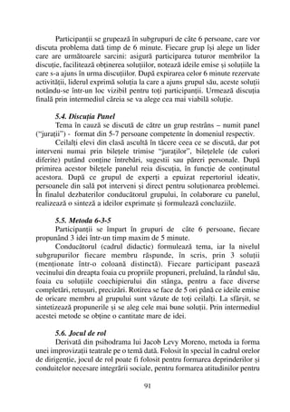 Participanþii se grupeazã în subgrupuri de câte 6 persoane, care vor
discuta problema datã timp de 6 minute. Fiecare grup îºi alege un lider
care are urmãtoarele sarcini: asigurã participarea tuturor membrilor la
discuþie, faciliteazã obþinerea soluþiilor, noteazã ideile emise ºi soluþiile la
care s-a ajuns în urma discuþiilor. Dupã expirarea celor 6 minute rezervate
activitãþii, liderul exprimã soluþia la care a ajuns grupul sãu, aceste soluþii
notându-se într-un loc vizibil pentru toþi participanþii. Urmeazã discuþia
finalã prin intermediul cãreia se va alege cea mai viabilã soluþie.
5.4. Discuþia Panel
Tema în cauzã se discutã de cãtre un grup restrâns – numit panel
(“juraþii”) - format din 5-7 persoane competente în domeniul respectiv.
Ceilalþi elevi din clasã ascultã în tãcere ceea ce se discutã, dar pot
interveni numai prin bileþele trimise “juraþilor”, bileþelele (de culori
diferite) putând conþine întrebãri, sugestii sau pãreri personale. Dupã
primirea acestor bileþele panelul reia discuþia, în funcþie de conþinutul
acestora. Dupã ce grupul de experþi a epuizat repertoriul ideativ,
persoanele din salã pot interveni ºi direct pentru soluþionarea problemei.
În finalul dezbaterilor conducãtorul grupului, în colaborare cu panelul,
realizeazã o sintezã a ideilor exprimate ºi formuleazã concluziile.
5.5. Metoda 6-3-5
Participanþii se împart în grupuri de câte 6 persoane, fiecare
propunând 3 idei într-un timp maxim de 5 minute.
Conducãtorul (cadrul didactic) formuleazã tema, iar la nivelul
subgrupurilor fiecare membru rãspunde, în scris, prin 3 soluþii
(menþionate într-o coloanã distinctã). Fiecare participant paseazã
vecinului din dreapta foaia cu propriile propuneri, preluând, la rândul sãu,
foaia cu soluþiile coechipierului din stânga, pentru a face diverse
completãri, retuºuri, precizãri. Rotirea se face de 5 ori pânã ce ideile emise
de oricare membru al grupului sunt vãzute de toþi ceilalþi. La sfârºit, se
sintetizeazã propunerile ºi se aleg cele mai bune soluþii. Prin intermediul
acestei metode se obþine o cantitate mare de idei.
5.6. Jocul de rol
Derivatã din psihodrama lui Jacob Levy Moreno, metoda ia forma
unei improvizaþii teatrale pe o temã datã. Folosit în special în cadrul orelor
de dirigenþie, jocul de rol poate fi folosit pentru formarea deprinderilor ºi
conduitelor necesare integrãrii sociale, pentru formarea atitudinilor pentru
91
 