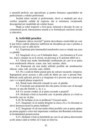 o anumitã profesie sau specializare ºi pentru formarea capacitãþilor de
perfecþionare a rolului profesional.
Jucând roluri sociale ºi profesionale, elevii ºi studenþii pot sã-ºi
verifice propriile calitãþi de expresie, dar ºi orientarea vocaþionalã,
descoperind noi modalitãþi ale rolului însuºi.
Dupã ce rolul respectiv a fost jucat, urmeazã o discuþie în care se
comenteazã jocul, interacþiunea umanã ºi se formuleazã concluzii sociale
ºi educative.
6. Activitãþi practice
Propunem câteva exerciþii14
pentru dezvoltarea creativitãþii pe care
le pot folosi cadrele didactice indiferent de disciplina pe care o predau ºi
de vârsta la care se aflã elevii:
6.1. Exprimaþi prin intermediul metaforelor ceea ce simþiþi sau ceea
ce gândiþi.
6.2. Imaginaþi-vã ce s-ar fi întâmplat dacã… (un fenomen ar fi avut
loc, dacã o situaþie nu ar fi existat, un personaj ar fi acþionat altfel etc.).
6.3. Gãsiþi mai multe întrebuinþãri neobiºnuite pe care le-ar putea
avea urmãtoarele obiecte: scaun, ziar, inel, nasture, cheie.
6.4. Enumeraþi cât mai multe utilizãri posibile ale urmãtoarelor
obiecte: cutie, raft, servietã, cuþit, chibrit.
6.5. Pe o coalã de hârtie puneþi pete de culoare (acuarele, tempera).
Suprapuneþi peste aceasta o altã coalã de hârtie pe care o presaþi bine.
Ridicaþi coala aplicatã, priviþi-o ºi imaginaþi-vã o poveste sau o poezie pe
care v-o inspirã planºa respectivã.
6.6. Notaþi toate obiectele rotunde la care vã gândiþi.
6.7. Construiþi ºase propoziþii din câte patru cuvinte care sã înceapã
fiecare cu una din literele: c, m, e, a.
6.8. Ce secrete credeþi cã ar putea ascunde o peºterã?
6.9. Alcãtuiþi o listã cu lucrurile care vã produc plãcere ºi o listã cu
lucrurile care nu vã plac.
6.10. Îþi închipui cã nu ai probleme? Creeazã unele.
6.11. Imaginaþi-vã cã sunteþi diriginte la clasa a X a. Ce discutaþi cu
elevii dumneavoastrã la prima întâlnire?
6.12. Imaginaþi-vã cât mai multe titluri posibile care ar putea apãrea
pe prima paginã a celor mai importante cotidiene din România referitoare
la învãþãmântul preuniversitar.
6.13. Alcãtuiþi o listã cu întrebãrile pe care le-aþi adresa directorului
ºcolii atunci când ar trebui sã îi luaþi un interviu.
92
 