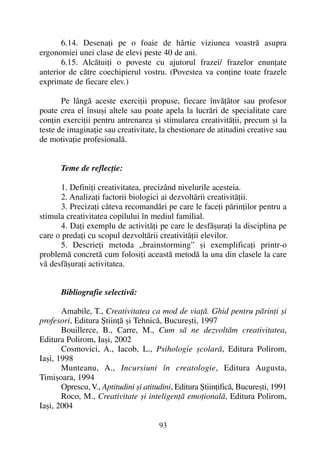 6.14. Desenaþi pe o foaie de hârtie viziunea voastrã asupra
ergonomiei unei clase de elevi peste 40 de ani.
6.15. Alcãtuiþi o poveste cu ajutorul frazei/ frazelor enunþate
anterior de cãtre coechipierul vostru. (Povestea va conþine toate frazele
exprimate de fiecare elev.)
Pe lângã aceste exerciþii propuse, fiecare învãþãtor sau profesor
poate crea el însuºi altele sau poate apela la lucrãri de specialitate care
conþin exerciþii pentru antrenarea ºi stimularea creativitãþii, precum ºi la
teste de imaginaþie sau creativitate, la chestionare de atitudini creative sau
de motivaþie profesionalã.
Teme de reflecþie:
1. Definiþi creativitatea, precizând nivelurile acesteia.
2. Analizaþi factorii biologici ai dezvoltãrii creativitãþii.
3. Precizaþi câteva recomandãri pe care le faceþi pãrinþilor pentru a
stimula creativitatea copilului în mediul familial.
4. Daþi exemplu de activitãþi pe care le desfãºuraþi la disciplina pe
care o predaþi cu scopul dezvoltãrii creativitãþii elevilor.
5. Descrieþi metoda „brainstorming” ºi exemplificaþi printr-o
problemã concretã cum folosiþi aceastã metodã la una din clasele la care
vã desfãºuraþi activitatea.
Bibliografie selectivã:
Amabile, T., Creativitatea ca mod de viaþã. Ghid pentru pãrinþi ºi
profesori, Editura ªtiinþã ºi Tehnicã, Bucureºti, 1997
Bouillerce, B., Carre, M., Cum sã ne dezvoltãm creativitatea,
Editura Polirom, Iaºi, 2002
Cosmovici, A., Iacob, L., Psihologie ºcolarã, Editura Polirom,
Iaºi, 1998
Munteanu, A., Incursiuni în creatologie, Editura Augusta,
Timiºoara, 1994
Oprescu, V., Aptitudini ºi atitudini, Editura ªtiinþificã, Bucureºti, 1991
Roco, M., Creativitate ºi inteligenþã emoþionalã, Editura Polirom,
Iaºi, 2004
93
 