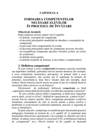 CAPITOLUL 6
FORMAREA COMPETENÞELOR
NECESARE ELEVILOR
ÎN PROCESUL DE ÎNVÃÞARE
Obiectivele învãþãrii:
Dupã studierea acestui capitol veþi fi capabili:
- sã definiþi conceptul de competenþã;
- sã descrieþi principalele modalitãþi de abordare a conceptului de
competenþã;
- sã precizaþi rolul competenþelor în ºcoalã;
- sã descrieþi principalele tipuri de competenþe necesare elevului;
- sã exemplificaþi competenþe specifice vârstelor ºcolare pe cicluri
de ºcolarizare;
- sã definiþi metacogniþia;
- sã definiþi modurile de formare ºi dezvoltare a competenþelor.
1. Definirea competenþei
În sens comun, a avea o competenþã presupune a poseda cunoºtinþe
sau deprinderi (abilitãþi, aptitudini) într-un anumit domeniu (de exemplu,
a avea competenþe matematice presupune, în primul rând a avea
cunoºtinþe matematice), dar acestea pot fi exprimate în termeni de
potenþial, exercitându-se doar într-o situaþie datã (de exemplu, dacã
vorbesc fluent franceza lucrul acesta nu poate fi pus în evidenþã decât în
momentul când conversez cu un francez).
Dicþionarul de psihologie1 defineºte competenþa ca fiind
„capacitatea remarcabilã profesionalã, izvorâtã din cunoºtinþe ºi practicã”.
În sens restrâns putem defini competenþa ca fiind acea capacitate
care te ajutã „sã ºtii ce sã faci”, dublatã de capacitatea de „a putea sã faci”,
acestea într-un context specific. Deci, competenþa presupune certificare
(totalitatea cunoºtinþelor de care ai nevoie pentru a putea rezolva o
problemã) ºi performanþã (conferind randament, precizie ºi siguranþã în
ceea ce întreprinzi).
În plan educativ, competenþa se manifestã prin intermediul practicii
pedagogice formulate în termeni de „a fi capabil sã” ºi exprimate prin
intermediul obiectivelor operaþionale ( de exemplu: la sfârºitul orei elevii
trebuie: sã adune corect numere în concernul 0-30, sã defineascã noþiunea
de „competenþã” etc.). Elevul trebuie sã fie capabil sã rãspundã
95
 