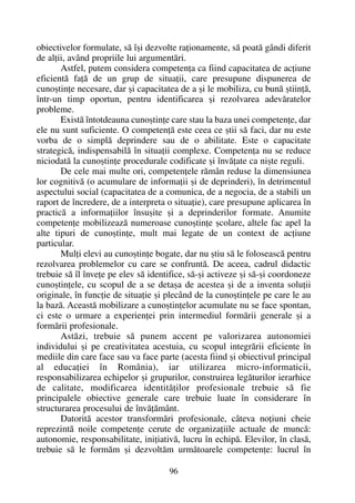 obiectivelor formulate, sã îºi dezvolte raþionamente, sã poatã gândi diferit
de alþii, având propriile lui argumentãri.
Astfel, putem considera competenþa ca fiind capacitatea de acþiune
eficientã faþã de un grup de situaþii, care presupune dispunerea de
cunoºtinþe necesare, dar ºi capacitatea de a ºi le mobiliza, cu bunã ºtiinþã,
într-un timp oportun, pentru identificarea ºi rezolvarea adevãratelor
probleme.
Existã întotdeauna cunoºtinþe care stau la baza unei competenþe, dar
ele nu sunt suficiente. O competenþã este ceea ce ºtii sã faci, dar nu este
vorba de o simplã deprindere sau de o abilitate. Este o capacitate
strategicã, indispensabilã în situaþii complexe. Competenþa nu se reduce
niciodatã la cunoºtinþe procedurale codificate ºi învãþate ca niºte reguli.
De cele mai multe ori, competenþele rãmân reduse la dimensiunea
lor cognitivã (o acumulare de informaþii ºi de deprinderi), în detrimentul
aspectului social (capacitatea de a comunica, de a negocia, de a stabili un
raport de încredere, de a interpreta o situaþie), care presupune aplicarea în
practicã a informaþiilor însuºite ºi a deprinderilor formate. Anumite
competenþe mobilizeazã numeroase cunoºtinþe ºcolare, altele fac apel la
alte tipuri de cunoºtinþe, mult mai legate de un context de acþiune
particular.
Mulþi elevi au cunoºtinþe bogate, dar nu ºtiu sã le foloseascã pentru
rezolvarea problemelor cu care se confruntã. De aceea, cadrul didactic
trebuie sã îl înveþe pe elev sã identifice, sã-ºi activeze ºi sã-ºi coordoneze
cunoºtinþele, cu scopul de a se detaºa de acestea ºi de a inventa soluþii
originale, în funcþie de situaþie ºi plecând de la cunoºtinþele pe care le au
la bazã. Aceastã mobilizare a cunoºtinþelor acumulate nu se face spontan,
ci este o urmare a experienþei prin intermediul formãrii generale ºi a
formãrii profesionale.
Astãzi, trebuie sã punem accent pe valorizarea autonomiei
individului ºi pe creativitatea acestuia, cu scopul integrãrii eficiente în
mediile din care face sau va face parte (acesta fiind ºi obiectivul principal
al educaþiei în România), iar utilizarea micro-informaticii,
responsabilizarea echipelor ºi grupurilor, construirea legãturilor ierarhice
de calitate, modificarea identitãþilor profesionale trebuie sã fie
principalele obiective generale care trebuie luate în considerare în
structurarea procesului de învãþãmânt.
Datoritã acestor transformãri profesionale, câteva noþiuni cheie
reprezintã noile competenþe cerute de organizaþiile actuale de muncã:
autonomie, responsabilitate, iniþiativã, lucru în echipã. Elevilor, în clasã,
trebuie sã le formãm ºi dezvoltãm urmãtoarele competenþe: lucrul în
96
 