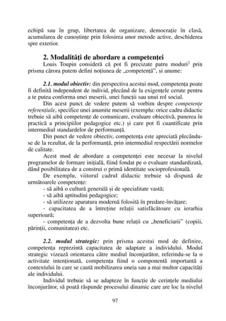 echipã sau în grup, libertatea de organizare, democraþie în clasã,
acumularea de cunoºtinþe prin folosirea unor metode active, deschiderea
spre exterior.
2. Modalitãþi de abordare a competenþei
Louis Toupin considerã cã pot fi precizate patru moduri2
prin
prisma cãrora putem defini noþiunea de „competenþã”, ºi anume:
2.1. modul obiectiv: din perspectiva acestui mod, competenþa poate
fi definitã independent de individ, plecând de la exigenþele cerute pentru
a te putea conforma unei meserii, unei funcþii sau unui rol social.
Din acest punct de vedere putem sã vorbim despre competenþe
referenþiale, specifice unei anumite meserii (exemplu: orice cadru didactic
trebuie sã aibã competenþe de comunicare, evaluare obiectivã, punerea în
practicã a principiilor pedagogice etc.) ºi care pot fi cuantificate prin
intermediul standardelor de performanþã.
Din punct de vedere obiectiv, competenþa este apreciatã plecându-
se de la rezultat, de la performanþã, prin intermediul respectãrii normelor
de calitate.
Acest mod de abordare a competenþei este necesar la nivelul
programelor de formare iniþialã, fiind fondat pe o evaluare standardizatã,
dând posibilitatea de a construi o primã identitate socioprofesionalã.
De exemplu, viitorul cadrul didactic trebuie sã dispunã de
urmãtoarele competenþe:
- sã aibã o culturã generalã ºi de specialitate vastã;
- sã aibã aptitudini pedagogice;
- sã utilizeze aparatura modernã folositã în predare-învãþare;
- capacitatea de a întreþine relaþii satisfãcãtoare cu ierarhia
superioarã;
- competenþa de a dezvolta bune relaþii cu „beneficiarii” (copiii,
pãrinþii, comunitatea) etc.
2.2. modul strategic: prin prisma acestui mod de definire,
competenþa reprezintã capacitatea de adaptare a individului. Modul
strategic vizeazã orientarea cãtre mediul înconjurãtor, referindu-se la o
activitate intenþionatã, competenþa fiind o componentã importantã a
contextului în care se cautã mobilizarea uneia sau a mai multor capacitãþi
ale individului.
Individul trebuie sã se adapteze în funcþie de cerinþele mediului
înconjurãtor, sã poatã rãspunde procesului dinamic care are loc la nivelul
97
 