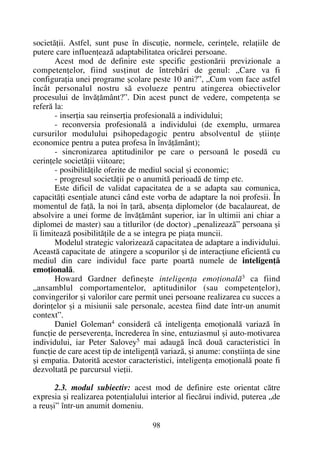 societãþii. Astfel, sunt puse în discuþie, normele, cerinþele, relaþiile de
putere care influenþeazã adaptabilitatea oricãrei persoane.
Acest mod de definire este specific gestionãrii previzionale a
competenþelor, fiind susþinut de întrebãri de genul: „Care va fi
configuraþia unei programe ºcolare peste 10 ani?”, „Cum vom face astfel
încât personalul nostru sã evolueze pentru atingerea obiectivelor
procesului de învãþãmânt?”. Din acest punct de vedere, competenþa se
referã la:
- inserþia sau reinserþia profesionalã a individului;
- reconversia profesionalã a individului (de exemplu, urmarea
cursurilor modulului psihopedagogic pentru absolventul de ºtiinþe
economice pentru a putea profesa în învãþãmânt);
- sincronizarea aptitudinilor pe care o persoanã le posedã cu
cerinþele societãþii viitoare;
- posibilitãþile oferite de mediul social ºi economic;
- progresul societãþii pe o anumitã perioadã de timp etc.
Este dificil de validat capacitatea de a se adapta sau comunica,
capacitãþi esenþiale atunci când este vorba de adaptare la noi profesii. În
momentul de faþã, la noi în þarã, absenþa diplomelor (de bacalaureat, de
absolvire a unei forme de învãþãmânt superior, iar în ultimii ani chiar a
diplomei de master) sau a titlurilor (de doctor) „penalizeazã” persoana ºi
îi limiteazã posibilitãþile de a se integra pe piaþa muncii.
Modelul strategic valorizeazã capacitatea de adaptare a individului.
Aceastã capacitate de atingere a scopurilor ºi de interacþiune eficientã cu
mediul din care individul face parte poartã numele de inteligenþã
emoþionalã.
Howard Gardner defineºte inteligenþa emoþionalã3 ca fiind
„ansamblul comportamentelor, aptitudinilor (sau competenþelor),
convingerilor ºi valorilor care permit unei persoane realizarea cu succes a
dorinþelor ºi a misiunii sale personale, acestea fiind date într-un anumit
context”.
Daniel Goleman4 considerã cã inteligenþa emoþionalã variazã în
funcþie de perseverenþa, încrederea în sine, entuziasmul ºi auto-motivarea
individului, iar Peter Salovey5 mai adaugã încã douã caracteristici în
funcþie de care acest tip de inteligenþã variazã, ºi anume: conºtiinþa de sine
ºi empatia. Datoritã acestor caracteristici, inteligenþa emoþionalã poate fi
dezvoltatã pe parcursul vieþii.
2.3. modul subiectiv: acest mod de definire este orientat cãtre
expresia ºi realizarea potenþialului interior al fiecãrui individ, puterea „de
a reuºi” într-un anumit domeniu.
98
 