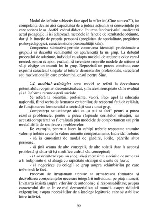 Modul de definire subiectiv face apel la reflexie („Cine sunt eu?”), iar
competenþa devine aici capacitatea de a judeca acþiunile ºi consecinþele pe
care acestea le au. Astfel, cadrul didactic, în urma feedback-ului, analizeazã
actul pedagogic ºi îºi adapteazã metodele în funcþie de rezultatele obþinute,
dar ºi în funcþie de propria persoanã (pregãtirea de specialitate, pregãtirea
psiho-pedagogicã, caracteristicile personalitãþii sale).
Competenþa subiectivã permite construirea identitãþii profesionale a
grupului ºi dezvoltã sentimentul de apartenenþã la un grup. La debutul
procesului de adeziune, individul va adopta modelul de acþiune a celor care-l
preced, pentru ca apoi, gradual, sã inventeze propriile modele de acþiune ºi
sã-ºi câºtige un anumit loc în grup. Reprezintã un proces continuu, care
exprimã caracterul singular al tuturor demersurilor profesionale, caracterul
sãu motivaþional în care predominã sensul pentru Sine.
2.4. modelul axiologic: acest model se referã la dezvoltarea
potenþialului cognitiv, decontextualizat, ºi în acest sens poate sã fie evaluat
ºi sã ia forma recunoaºterii sociale.
Se referã la orientãri, preferinþe, valori. Face apel la educaþia
naþionalã, fiind vorba de formarea cetãþenilor, de respectul faþã de celãlalt,
de funcþionarea democraticã a societãþii sau a unui grup.
Competenþa se defineºte aici ca „a ºtii sã faci” pentru a putea
rezolva problemele, pentru a putea rãspunde cerinþelor situaþiei, iar
aceastã competenþã va fi evaluatã prin modelele de comportament sau prin
modalitãþile de rezolvare a problemelor.
De exemplu, pentru a lucra în echipã trebuie respectate anumite
valori ºi trebuie avute în vedere anumite comportamente. Individul trebuie:
- sã ia cunoºtinþã de modul de gândire, ideile, pãrerile altor
persoane;
- sã þinã seama de alte concepþii, de alte soluþii date la aceeaºi
problemã ºi chiar sã îºi modifice cadrul sãu conceptual;
- sã se orienteze spre un scop, sã-ºi reprezinte sarcinile ce urmeazã
a fi îndeplinite ºi sã aleagã cu rapiditate strategii eficiente de lucru;
- sã negocieze cu colegii de grup asupra schimbãrilor pe care
trebuie sã le facã.
Procesul de învãþãmânt trebuie sã urmãreascã formarea ºi
dezvoltarea competenþelor necesare integrãrii individului pe piaþa muncii.
Învãþarea insistã asupra valorilor de autonomie ºi responsabilitate, asupra
caracterului din ce în ce mai dematerializat al muncii, asupra ridicãrii
exigenþelor, asupra necesitãþilor de a înþelege legãturile care se stabilesc
între indivizi.
99
 
