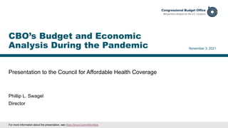 Presentation to the Council for Affordable Health Coverage
November 3, 2021
Phillip L. Swagel
Director
CBO’s Budget and Economic
Analysis During the Pandemic
For more information about the presentation, see https://tinyurl.com/44kv49pe.
 
