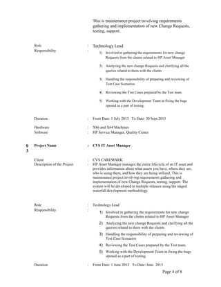 This is maintenance project involving requirements
gathering and implementation of new Change Requests,
testing, support.
Role : Technology Lead
Responsibility :
1) Involved in gathering the requirements for new change
Requests from the clients related to HP Asset Manager
2) Analyzing the new change Requests and clarifying all the
queries related to them with the clients
3) Handling the responsibility of preparing and reviewing of
Test Case Scenarios
4) Reviewing the Test Cases prepared by the Test team.
5) Working with the Development Team in fixing the bugs
opened as a part of testing.
Duration : From Date: 1 July 2013 To Date: 30 Sept 2013
Hardware : X86 and X64 Machines
Software : HP Service Manager, Quality Center
0
3
Project Name : CVS IT Asset Manager
Client : CVS CAREMARK
Description of the Project : HP Asset Manager manages the entire lifecycle of an IT asset and
provides information about what assets you have, where they are,
who is using them, and how they are being utilized. This is
maintenance project involving requirements gathering and
implementation of new Change Requests, testing, support. The
system will be developed in multiple releases using the staged
waterfall development methodology.
Role : Technology Lead
Responsibility :
1) Involved in gathering the requirements for new change
Requests from the clients related to HP Asset Manager
2) Analyzing the new change Requests and clarifying all the
queries related to them with the clients
3) Handling the responsibility of preparing and reviewing of
Test Case Scenarios
4) Reviewing the Test Cases prepared by the Test team.
5) Working with the Development Team in fixing the bugs
opened as a part of testing.
Duration : From Date: 1 June 2012 To Date: June 2013
Page 4 of 8
 