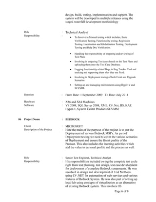 design, build, testing, implementation and support. The
system will be developed in multiple releases using the
staged waterfall development methodology
Role : Technical Analyst
Responsibility :
• To Involve in Manual testing which includes, Basic
Verification Testing, Functionality testing, Regression
Testing, Localization and Globalization Testing, Deployment
Testing and Help Doc Verification.
• Handling the responsibility of preparing and reviewing of
Test Plans
• Involving in preparing Test cases based on the Test Plans and
uploading them onto the Test Case Database.
• Logging functionality related Bugs in Bug Tracker Tool and
tracking and regressing them after they are fixed.
• Involving in Deployment testing of both Fresh and Upgrade
Scenarios
• Setting up and managing environments using Hyper-V and
SCVMM.
Duration : From Date: 1 September 2009 To Date: July 2011
Hardware : X86 and X64 Machines
Software : VS 2008, SQL Server 2008, XML, C# .Net, IIS, KAF,
Hyper-v, System Center Products SCVMM
06 Project Name : BEDROCK
Client : MICROSOFT
Description of the Project : Here the main of the purpose of the project is to test the
Deployment of various Bedrock MSI’s. As part of
Deployment testing we need to cover the various scenarios
of Deployment and ensure the finest quality of the
Product. This also includes the learning activities which
add the value to personal profile and the process as well.
Role : Senior Test Engineer, Technical Analyst
Responsibility : His responsibilities included owing the complete test cycle
right from test planning, test design, test case development
for deployment of complete Bedrock components. He was
involved in design and development of Test Methods
using C# .NET for automation of web services and various
features of Bedrock System. He was also part of setting up
local lab using concepts of virtualization as an alternative
of existing Bedrock system. This involves IIS
Page 6 of 8
 