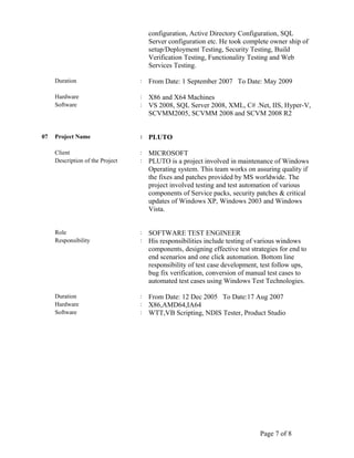 configuration, Active Directory Configuration, SQL
Server configuration etc. He took complete owner ship of
setup/Deployment Testing, Security Testing, Build
Verification Testing, Functionality Testing and Web
Services Testing.
Duration : From Date: 1 September 2007 To Date: May 2009
Hardware : X86 and X64 Machines
Software : VS 2008, SQL Server 2008, XML, C# .Net, IIS, Hyper-V,
SCVMM2005, SCVMM 2008 and SCVM 2008 R2
07 Project Name : PLUTO
Client : MICROSOFT
Description of the Project : PLUTO is a project involved in maintenance of Windows
Operating system. This team works on assuring quality if
the fixes and patches provided by MS worldwide. The
project involved testing and test automation of various
components of Service packs, security patches & critical
updates of Windows XP, Windows 2003 and Windows
Vista.
Role : SOFTWARE TEST ENGINEER
Responsibility : His responsibilities include testing of various windows
components, designing effective test strategies for end to
end scenarios and one click automation. Bottom line
responsibility of test case development, test follow ups,
bug fix verification, conversion of manual test cases to
automated test cases using Windows Test Technologies.
Duration : From Date: 12 Dec 2005 To Date:17 Aug 2007
Hardware : X86,AMD64,IA64
Software : WTT,VB Scripting, NDIS Tester, Product Studio
Page 7 of 8
 