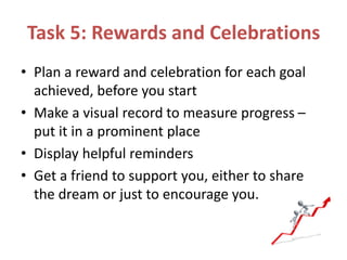 Task 5: Rewards and Celebrations
• Plan a reward and celebration for each goal
achieved, before you start
• Make a visual record to measure progress –
put it in a prominent place
• Display helpful reminders
• Get a friend to support you, either to share
the dream or just to encourage you.
 