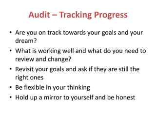 Audit – Tracking Progress
• Are you on track towards your goals and your
dream?
• What is working well and what do you need to
review and change?
• Revisit your goals and ask if they are still the
right ones
• Be flexible in your thinking
• Hold up a mirror to yourself and be honest
 