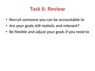Task 6: Review
• Recruit someone you can be accountable to
• Are your goals still realistic and relevant?
• Be flexible and adjust your goals if you need to
 