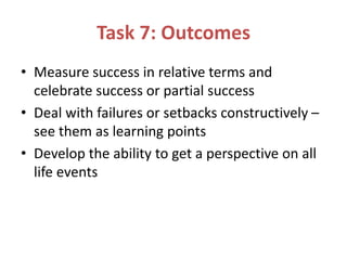 Task 7: Outcomes
• Measure success in relative terms and
celebrate success or partial success
• Deal with failures or setbacks constructively –
see them as learning points
• Develop the ability to get a perspective on all
life events
 