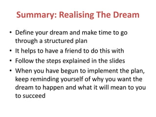 Summary: Realising The Dream
• Define your dream and make time to go
through a structured plan
• It helps to have a friend to do this with
• Follow the steps explained in the slides
• When you have begun to implement the plan,
keep reminding yourself of why you want the
dream to happen and what it will mean to you
to succeed
 