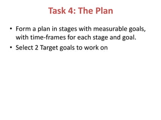 Task 4: The Plan
• Form a plan in stages with measurable goals,
with time-frames for each stage and goal.
• Select 2 Target goals to work on
 