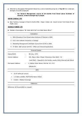  Selected by Murugappa Management Board for a senior leadership program in Top 42 from employee
strength of 32,000 employees
- For General Management course of 28 months from Great Lakes Institute of
Chennai, ranked amongst top 5 people
BAYER (INDIA) LTD
 Best Territory manager of East & North-1996 - Bayer (India) Ltd. Award winner from Head of Asia
Pacific Zone
EUREKA FORBES LTD
 Member of prestigious “All India Gold Club” as a Best Sales officer”
Scholastics
1. MBA (Executive) from Great Lakes Institute of Chennai in 2009.
2. B.Sc. from Kolkata University in Zoology
3. Marketing Management Certificate Course from ICFAI in 2008.
4. IT Skills: Well versed with MS – Office and Internet Applications.
Personal Dossier
Date of Birth : 4th July, 1970
Current Address : 169, Mayur Vihar, Phase 1 Extension, New Delhi - 91
Land Mark – Opposite to Sai temple, nearby Amity International School
Permanent Address : 4, Bidhan Sishu Sarani, Flat No. S-3, E-2;
Kolkata-54
CTC
 22.97 lakhs per annum
 1.5 lakhs variable, PLDP-Performance linked
 6 lakhs - Medical Coverage
Reference
Reference will be provided on request
 
