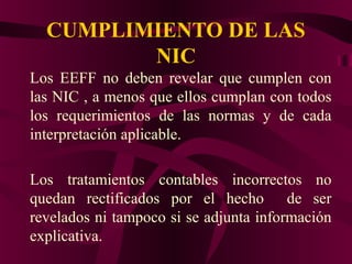 CUMPLIMIENTO DE LAS
NIC
Los EEFF no deben revelar que cumplen con
las NIC , a menos que ellos cumplan con todos
los requerimientos de las normas y de cada
interpretación aplicable.
Los tratamientos contables incorrectos no
quedan rectificados por el hecho de ser
revelados ni tampoco si se adjunta información
explicativa.
 