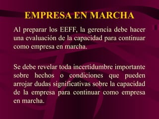 EMPRESA EN MARCHA
Al preparar los EEFF, la gerencia debe hacer
una evaluación de la capacidad para continuar
como empresa en marcha.
Se debe revelar toda incertidumbre importante
sobre hechos o condiciones que pueden
arrojar dudas significativas sobre la capacidad
de la empresa para continuar como empresa
en marcha.
 