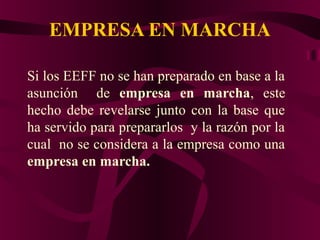EMPRESA EN MARCHA
Si los EEFF no se han preparado en base a la
asunción de empresa en marcha, este
hecho debe revelarse junto con la base que
ha servido para prepararlos y la razón por la
cual no se considera a la empresa como una
empresa en marcha.
 