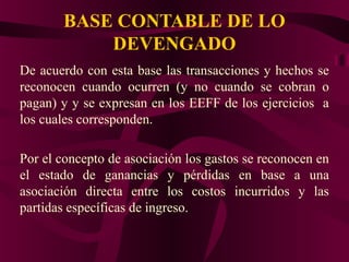BASE CONTABLE DE LO
DEVENGADO
De acuerdo con esta base las transacciones y hechos se
reconocen cuando ocurren (y no cuando se cobran o
pagan) y y se expresan en los EEFF de los ejercicios a
los cuales corresponden.
Por el concepto de asociación los gastos se reconocen en
el estado de ganancias y pérdidas en base a una
asociación directa entre los costos incurridos y las
partidas específicas de ingreso.
 