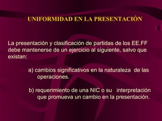 UNIFORMIDAD EN LA PRESENTACIÓN
La presentación y clasificación de partidas de los EE.FF
debe mantenerse de un ejercicio al siguiente, salvo que
existan:
a) cambios significativos en la naturaleza de las
operaciones.
b) requerimiento de una NIC o su interpretación
que promueva un cambio en la presentación.
 