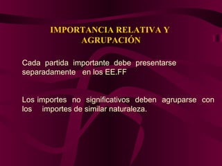 IMPORTANCIA RELATIVA Y
AGRUPACIÓN
Cada partida importante debe presentarse
separadamente en los EE.FF
Los importes no significativos deben agruparse con
los importes de similar naturaleza.
 