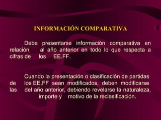 INFORMACIÓN COMPARATIVA
Debe presentarse información comparativa en
relación al año anterior en todo lo que respecta a
cifras de los EE.FF.
Cuando la presentación o clasificación de partidas
de los EE.FF sean modificados, deben modificarse
las del año anterior, debiendo revelarse la naturaleza,
importe y motivo de la reclasificación.
 