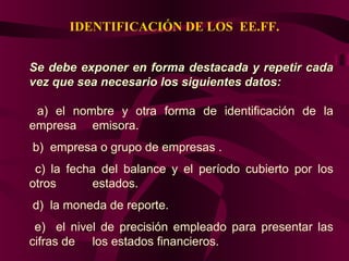 IDENTIFICACIÓN DE LOS EE.FF.
Se debe exponer en forma destacada y repetir cadaSe debe exponer en forma destacada y repetir cada
vez que sea necesario los siguientes datos:vez que sea necesario los siguientes datos:
a) el nombre y otra forma de identificación de la
empresa emisora.
b) empresa o grupo de empresas .
c) la fecha del balance y el período cubierto por los
otros estados.
d) la moneda de reporte.
e) el nivel de precisión empleado para presentar las
cifras de los estados financieros.
 