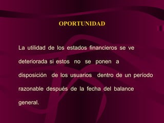 OPORTUNIDAD
La utilidad de los estados financieros se ve
deteriorada si estos no se ponen a
disposición de los usuarios dentro de un período
razonable después de la fecha del balance
general.
 