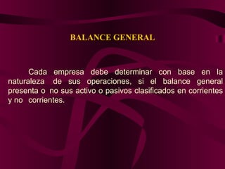 BALANCE GENERAL
Cada empresa debe determinar con base en la
naturaleza de sus operaciones, si el balance general
presenta o no sus activo o pasivos clasificados en corrientes
y no corrientes.
 