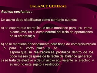 BALANCE GENERAL
Activos corrientes :Activos corrientes :
Un activo debe clasificarse como corriente cuando:
a) se espera que se realice, o se le mantiene para su venta
o consumo, en el curso normal del ciclo de operaciones
de la empresa; o
b) se le mantiene principalmente para fines de comercialización
o para el corto plazo; y se
espera que su realización se produzca dentro de los
doce meses después de la fecha del balance general;o
c) se trata de efectivo o de un activo equivalente a efectivo y
su uso no esta sujeto a restricción.
 