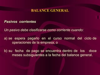 BALANCE GENERAL
Pasivos corrientesPasivos corrientes
Un pasivo debe clasificarse como corriente cuando:
a) se espera pagarlo en el curso normal del ciclo de
operaciones de la empresa; o
b) su fecha de pago se encuentra dentro de los doce
meses subsiguientes a la fecha del balance general.
 