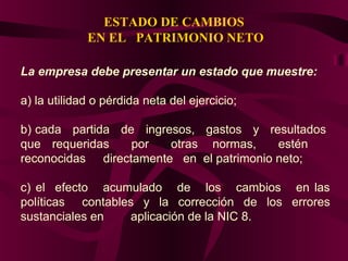 ESTADO DE CAMBIOS
EN EL PATRIMONIO NETO
La empresa debe presentar un estado que muestre:
a) la utilidad o pérdida neta del ejercicio;
b) cada partida de ingresos, gastos y resultados
que requeridas por otras normas, estén
reconocidas directamente en el patrimonio neto;
c) el efecto acumulado de los cambios en las
políticas contables y la corrección de los errores
sustanciales en aplicación de la NIC 8.
 
