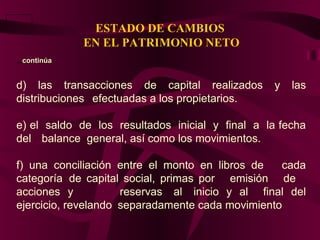 ESTADO DE CAMBIOS
EN EL PATRIMONIO NETO
......continúacontinúa
d) las transacciones de capital realizados y las
distribuciones efectuadas a los propietarios.
e) el saldo de los resultados inicial y final a la fecha
del balance general, así como los movimientos.
f) una conciliación entre el monto en libros de cada
categoría de capital social, primas por emisión de
acciones y reservas al inicio y al final del
ejercicio, revelando separadamente cada movimiento
 