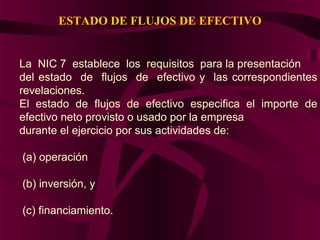 ESTADO DE FLUJOS DE EFECTIVO
La NIC 7 establece los requisitos para la presentación
del estado de flujos de efectivo y las correspondientes
revelaciones.
El estado de flujos de efectivo especifica el importe de
efectivo neto provisto o usado por la empresa
durante el ejercicio por sus actividades de:
(a) operación
(b) inversión, y
(c) financiamiento.
 