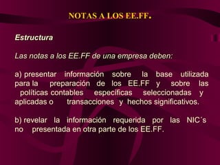 NOTAS A LOS EE.FF.
EstructuraEstructura
Las notas a los EE.FF de una empresa deben:Las notas a los EE.FF de una empresa deben:
a) presentar información sobre la base utilizada
para la preparación de los EE.FF y sobre las
políticas contables específicas seleccionadas y
aplicadas o transacciones y hechos significativos.
b) revelar la información requerida por las NIC´s
no presentada en otra parte de los EE.FF.
 