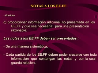 NOTAS A LOS EE.FF.
...Continúa...Continúa
c) proporcionar información adicional no presentada en los
EE.FF y que sea necesaria para una presentación
razonable.
Las notas a los EE.FF deben ser presentadas :Las notas a los EE.FF deben ser presentadas :
- De una manera sistemática;
- Cada partida de los EE.FF deben poder cruzarse con toda
información que contengan las notas y con la cual
guarda relación.
 