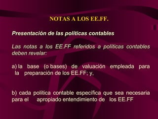 NOTAS A LOS EE.FF.
Presentación de las políticas contablesPresentación de las políticas contables
Las notas a los EE.FF referidos a políticas contablesLas notas a los EE.FF referidos a políticas contables
deben revelar:deben revelar:
a) la base (o bases) de valuación empleada para
la preparación de los EE.FF; y,
b) cada política contable específica que sea necesaria
para el apropiado entendimiento de los EE.FF.
 
