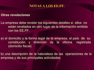 NOTAS A LOS EE.FF.
Otras revelacionesOtras revelaciones
La empresa debe revelar los siguientes detalles si ellos no
están revelados en otro lugar de la información emitida
con los EE.FF.
a) el domicilio y la forma legal de la empresa, el país de su
constitución y dirección de la oficina registrada
(domicilio fiscal)
b) una descripción de la naturaleza de las operaciones de la
empresa y de sus principales actividades.
 
