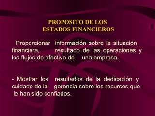 PROPOSITO DE LOS
ESTADOS FINANCIEROS
- Proporcionar información sobre la situación
financiera, resultado de las operaciones y
los flujos de efectivo de una empresa.
- Mostrar los resultados de la dedicación y
cuidado de la gerencia sobre los recursos que
le han sido confiados.
 