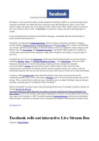 Facebook-28-9-2010
Facebook is the social networking website launched in February 2004 it is operated and privately
owned by Facebook, Inc which has more with more than 500 millionactive users in July 2010,
which is about one person for every fourteen in the world in July 2010, which is about one person
for every fourteen in the world.. A facebook is a printed or online collection of photographs of
people.
Users can add people as friends and send them messages, and update their personal profiles to
notify friends about themselves.
Facebook was founded by Mark Zuckerberg with his college roommates and fellow computer
science students Eduardo Saverin, Dustin Moskovitz and Chris Hughes.The website's membership
was initially limited by the founders to Harvard students, but was expanded to other colleges in the
Boston area, the Ivy League, and Stanford University. It gradually added support for students at
various other universities before opening to high school students, and, finally, to anyone aged 13
and over.
Facebook has met with some controversy. It has been blocked intermittently in several countries
including Pakistan, Syria, the People's Republic of China,, , and North Korea. It has also been
banned at many places of work to discourage employees from wasting time using the
service.Facebook's privacy has also been an issue, and the safety of their users has been
compromised several times. Facebook settled a lawsuit regarding claims over source code and
intellectual property.The site has also been involved in controversy over the sale of fans and friends.
A January 2009 Compete.com study ranked Facebook as the most used social network by
worldwide monthly active users, followed by MySpace. put it on its end-of-the-decade 'best-of' list,
saying, "How on earth did we stalk our exes, remember our co-workers' birthdays, bug our friends,
and play a rousing game of Scrabulous before Facebook?"
Most of Facebook's revenues comes from advertising. Microsoft is Facebook's exclusive partner for
serving banner advertising,
Facebook collects as much data from its visitors as Google and Microsoft, but considerably less
than Yahoo! In 2010, the security team began expanding its efforts to counter threats and terrorism
from users.On November 6, 2007, Facebook launched Facebook Beacon, which was an ultimately
failed attempt to advertise to friends of users using the knowledge of what purchases friends made.
Facebook ILS
Facebook rolls out interactive Live Stream Box
Category: Social Media
 