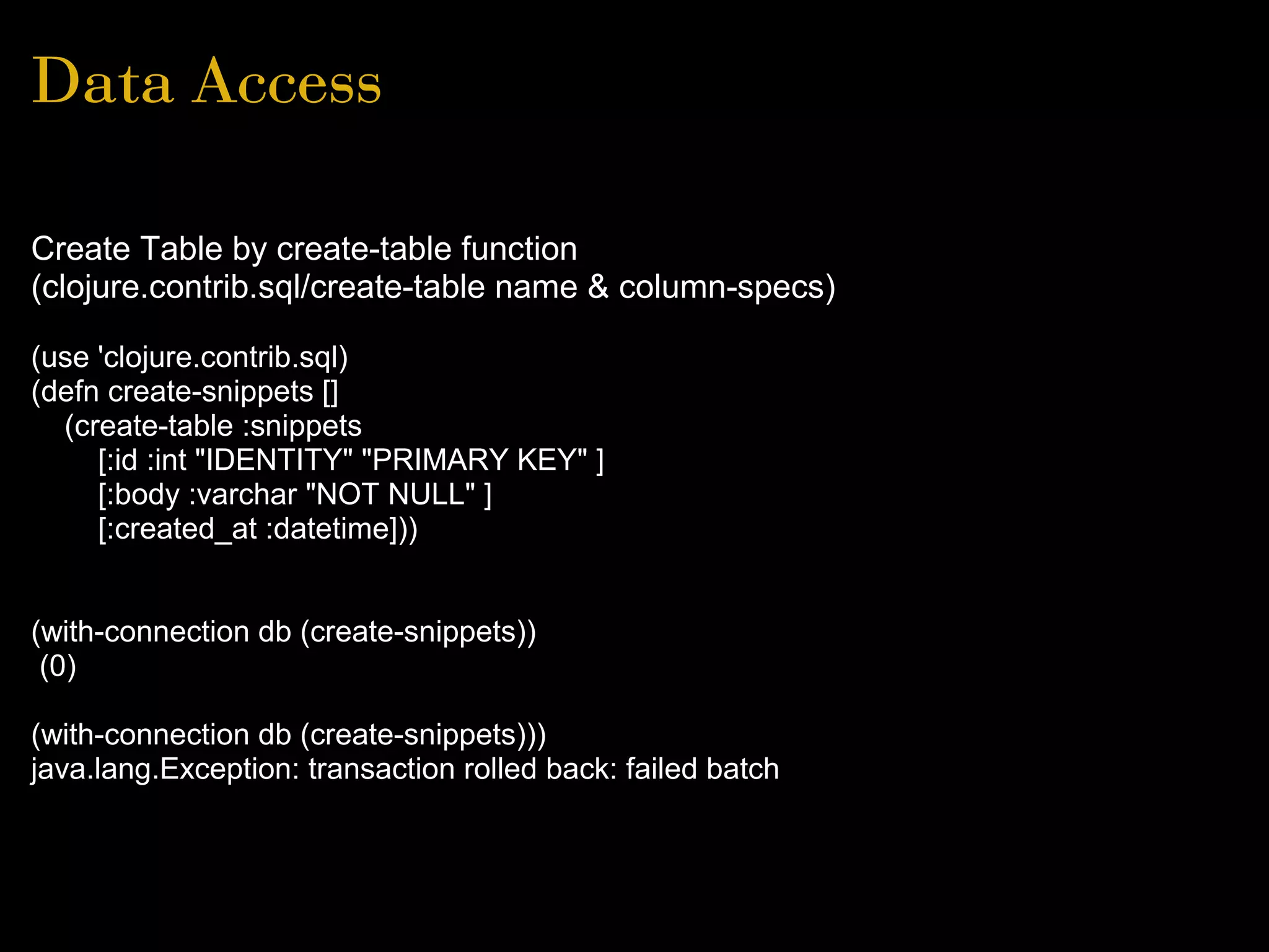 Data Access
Create Table by create-table function
(clojure.contrib.sql/create-table name & column-specs)
(use 'clojure.contrib.sql)
(defn create-snippets []
(create-table :snippets
[:id :int "IDENTITY" "PRIMARY KEY" ]
[:body :varchar "NOT NULL" ]
[:created_at :datetime]))
(with-connection db (create-snippets))
(0)
(with-connection db (create-snippets)))
java.lang.Exception: transaction rolled back: failed batch
 