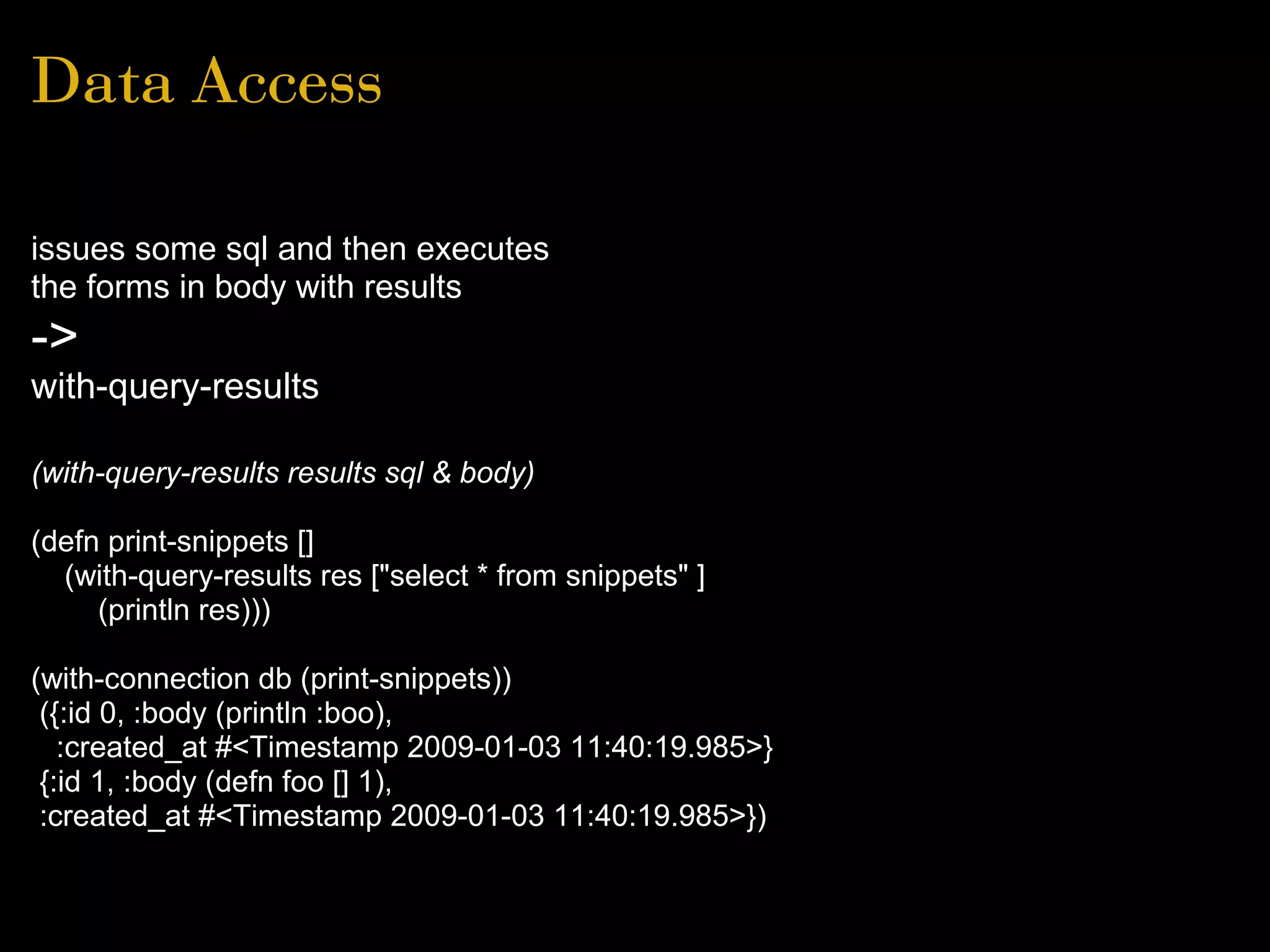 Data Access
issues some sql and then executes
the forms in body with results
->
with-query-results
(with-query-results results sql & body)
(defn print-snippets []
(with-query-results res ["select * from snippets" ]
(println res)))
(with-connection db (print-snippets))
({:id 0, :body (println :boo),
:created_at #<Timestamp 2009-01-03 11:40:19.985>}
{:id 1, :body (defn foo [] 1),
:created_at #<Timestamp 2009-01-03 11:40:19.985>})
 