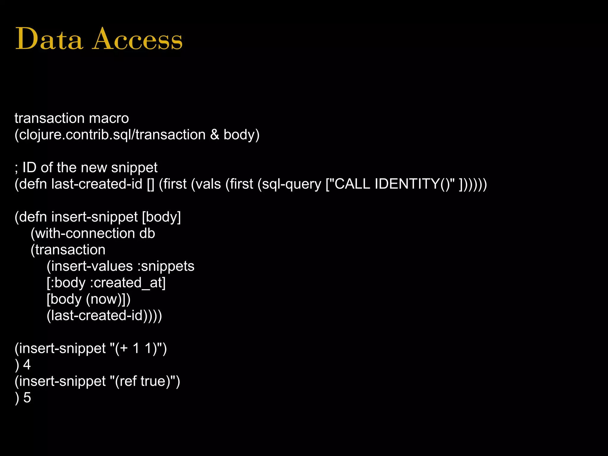 Data Access
transaction macro
(clojure.contrib.sql/transaction & body)
; ID of the new snippet
(defn last-created-id [] (first (vals (first (sql-query ["CALL IDENTITY()" ])))))
(defn insert-snippet [body]
(with-connection db
(transaction
(insert-values :snippets
[:body :created_at]
[body (now)])
(last-created-id))))
(insert-snippet "(+ 1 1)")
) 4
(insert-snippet "(ref true)")
) 5
 